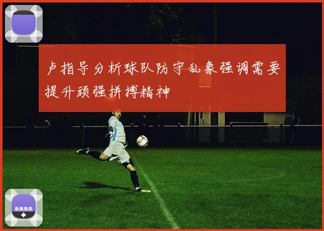 卢指导分析球队防守乱象强调需要提升顽强拼搏精神