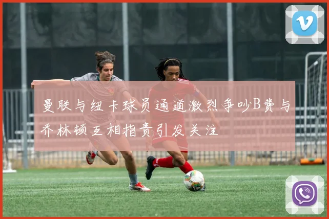曼联与纽卡球员通道激烈争吵B费与乔林顿互相指责引发关注