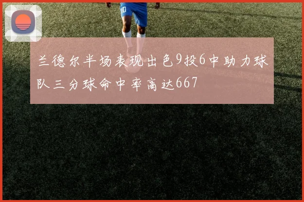 兰德尔半场表现出色9投6中助力球队三分球命中率高达667