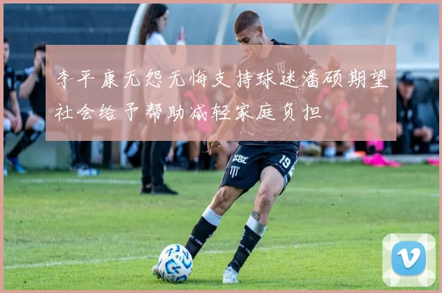 李平康无怨无悔支持球迷潘硕期望社会给予帮助减轻家庭负担