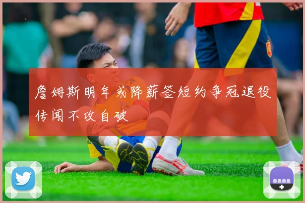 詹姆斯明年或降薪签短约争冠退役传闻不攻自破