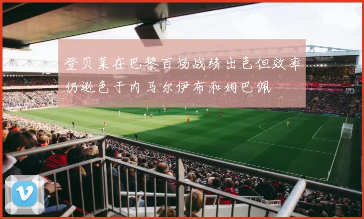 登贝莱在巴黎百场战绩出色但效率仍逊色于内马尔伊布和姆巴佩