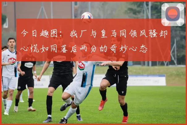 今日趣图：我厂与皇马同领风骚却心慌如同落后两分的奇妙心态