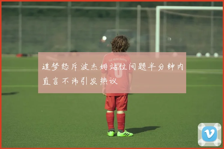 追梦怒斥波杰姆站位问题半分钟内直言不讳引发热议