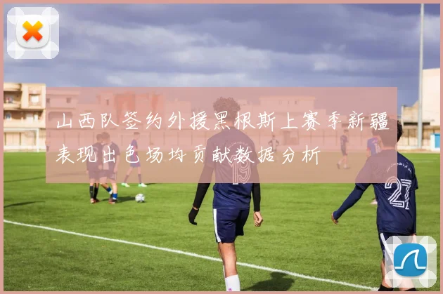 山西队签约外援黑根斯上赛季新疆表现出色场均贡献数据分析