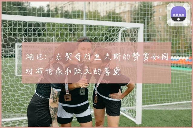 湖记：东契奇对里夫斯的赞赏如同对布伦森和欧文的喜爱