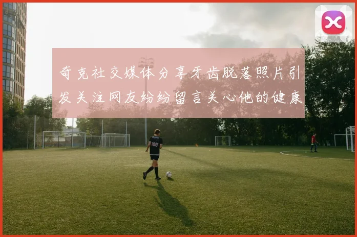 奇克社交媒体分享牙齿脱落照片引发关注网友纷纷留言关心他的健康状况