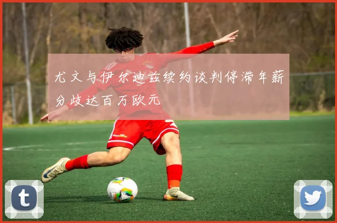 尤文与伊尔迪兹续约谈判停滞年薪分歧达百万欧元