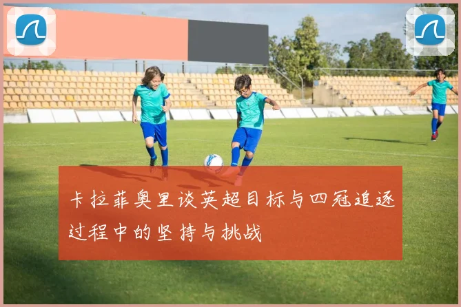 卡拉菲奥里谈英超目标与四冠追逐过程中的坚持与挑战