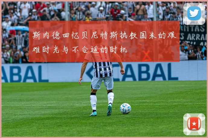 斯内德回忆贝尼特斯执教国米的艰难时光与不合适的时机
