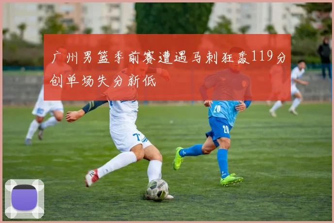 广州男篮季前赛遭遇马刺狂轰119分创单场失分新低