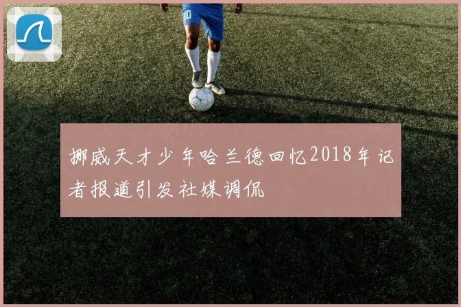 挪威天才少年哈兰德回忆2018年记者报道引发社媒调侃